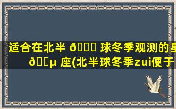 适合在北半 🐋 球冬季观测的星 🌵 座(北半球冬季zui
便于观察的是什么星座和什么星座)